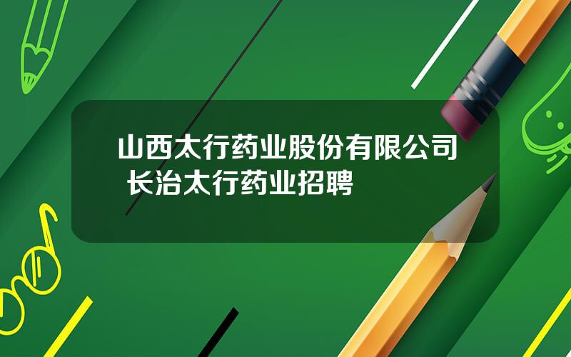 山西太行药业股份有限公司 长治太行药业招聘